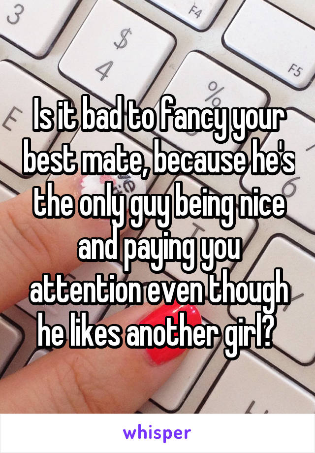 Is it bad to fancy your best mate, because he's the only guy being nice and paying you attention even though he likes another girl? 