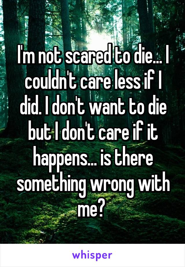 I'm not scared to die... I couldn't care less if I did. I don't want to die but I don't care if it happens... is there something wrong with me? 