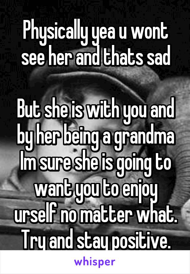 Physically yea u wont see her and thats sad

But she is with you and by her being a grandma
Im sure she is going to want you to enjoy urself no matter what.
Try and stay positive.