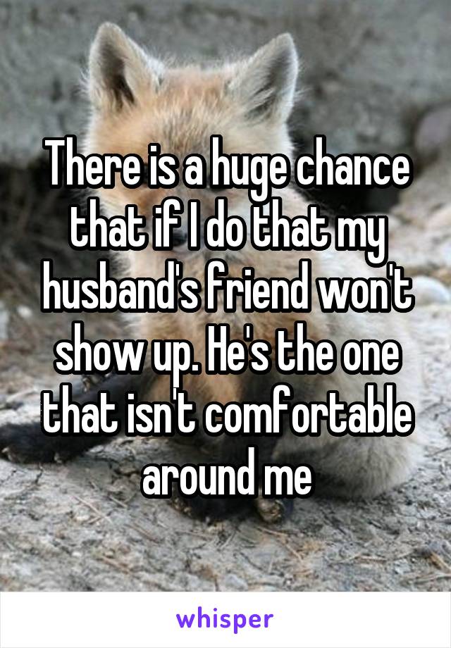 There is a huge chance that if I do that my husband's friend won't show up. He's the one that isn't comfortable around me