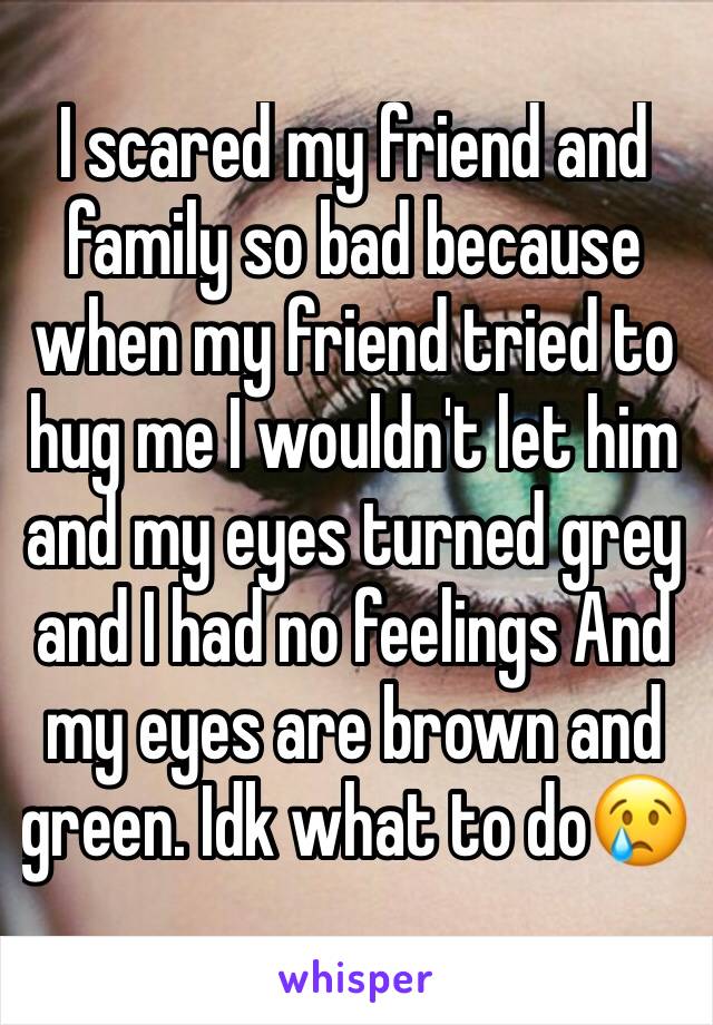 I scared my friend and family so bad because when my friend tried to hug me I wouldn't let him and my eyes turned grey and I had no feelings And my eyes are brown and green. Idk what to do😢