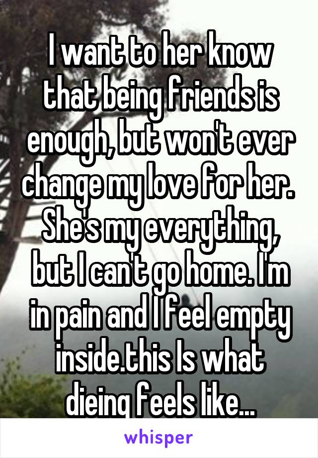 I want to her know that being friends is enough, but won't ever change my love for her. 
She's my everything, but I can't go home. I'm in pain and I feel empty inside.this Is what dieing feels like...