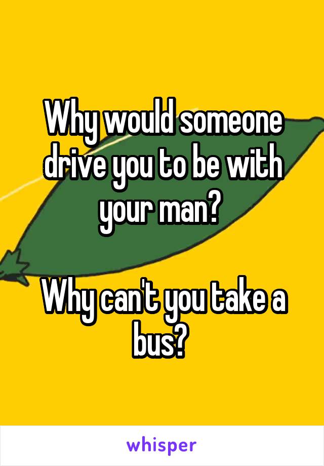 Why would someone drive you to be with your man? 

Why can't you take a bus? 