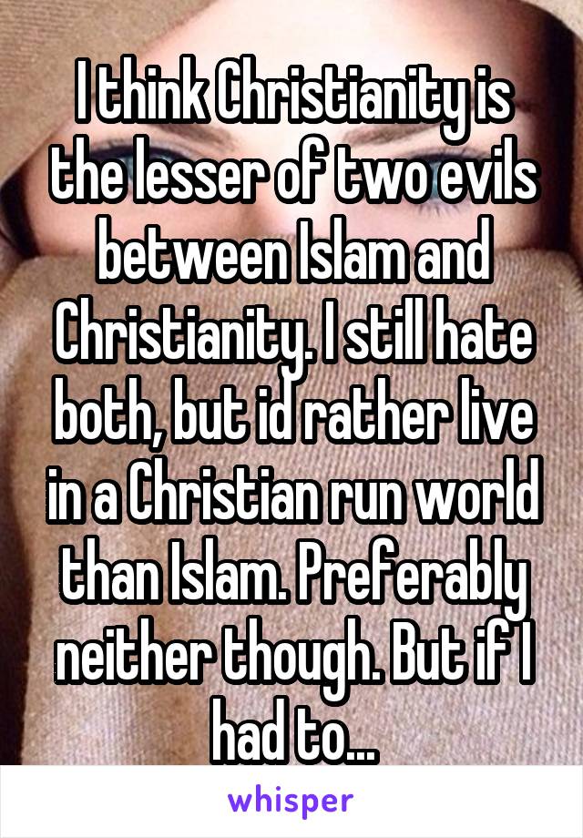 I think Christianity is the lesser of two evils between Islam and Christianity. I still hate both, but id rather live in a Christian run world than Islam. Preferably neither though. But if I had to...