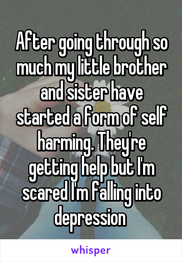 After going through so much my little brother and sister have started a form of self harming. They're getting help but I'm scared I'm falling into depression 