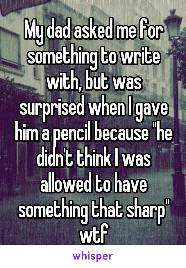 My dad asked me for something to write with, but was surprised when I gave him a pencil because "he didn't think I was allowed to have something that sharp" wtf