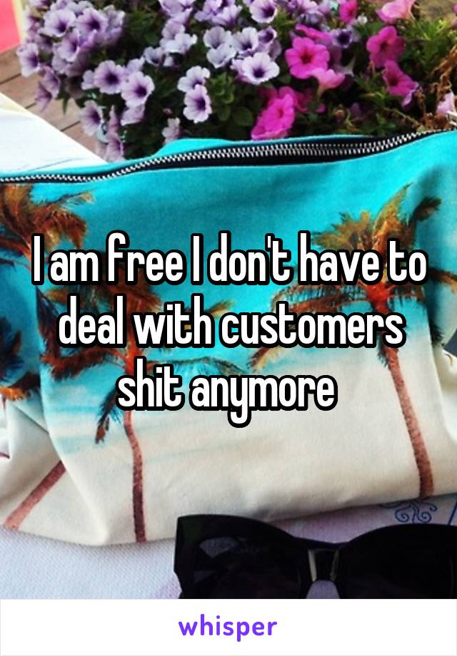 I am free I don't have to deal with customers shit anymore 