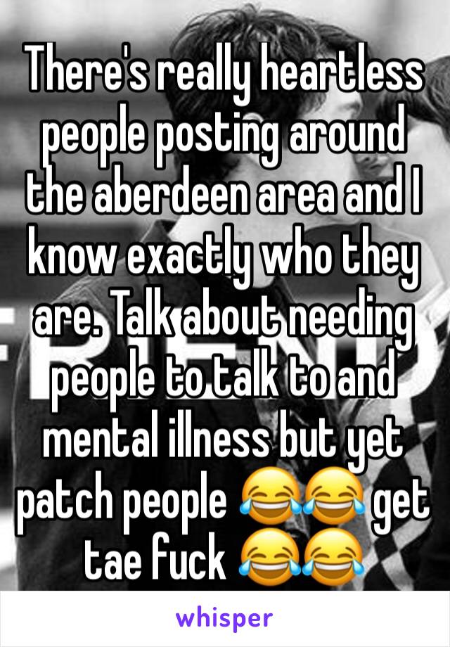 There's really heartless people posting around the aberdeen area and I know exactly who they are. Talk about needing people to talk to and mental illness but yet patch people 😂😂 get tae fuck 😂😂