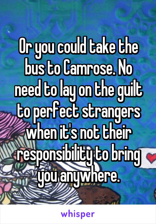 Or you could take the bus to Camrose. No need to lay on the guilt to perfect strangers when it's not their responsibility to bring you anywhere.