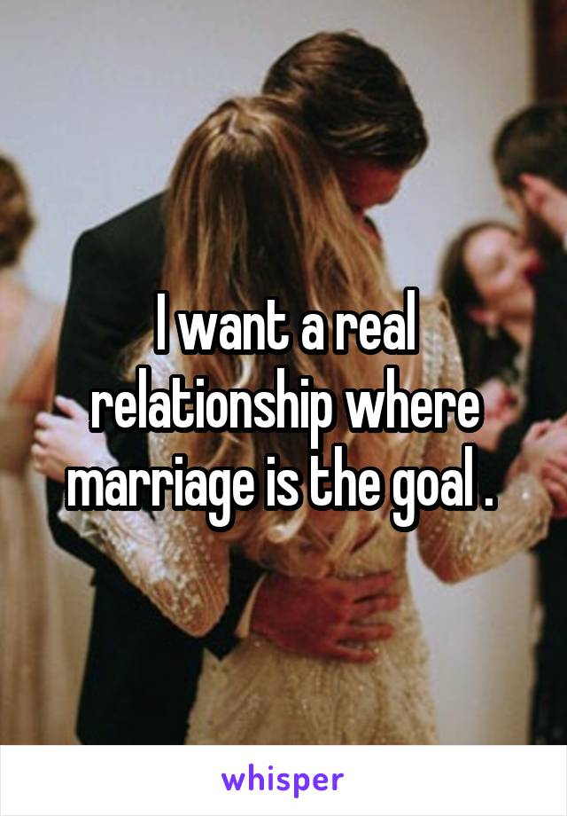 I want a real relationship where marriage is the goal . 