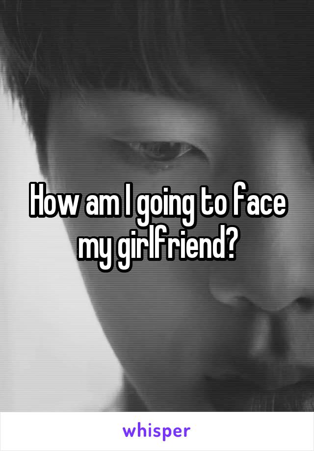 How am I going to face my girlfriend?