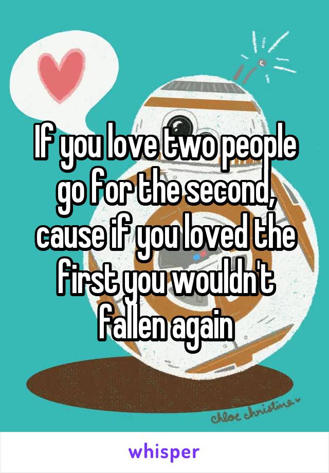 If you love two people go for the second, cause if you loved the first you wouldn't fallen again