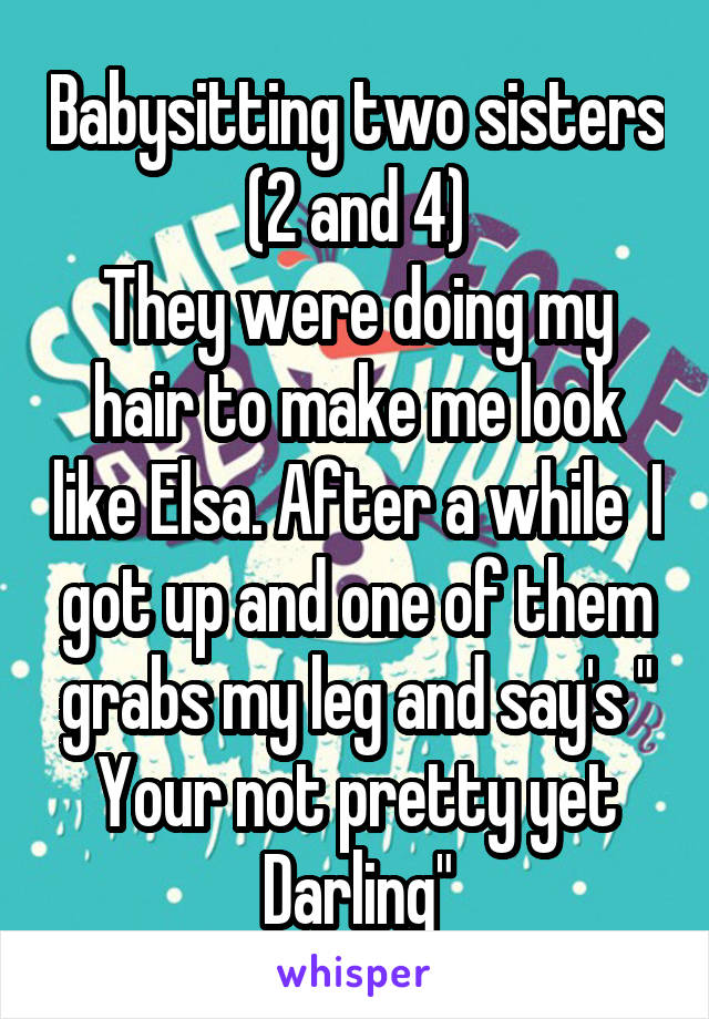 Babysitting two sisters (2 and 4)
They were doing my hair to make me look like Elsa. After a while  I got up and one of them grabs my leg and say's " Your not pretty yet Darling"