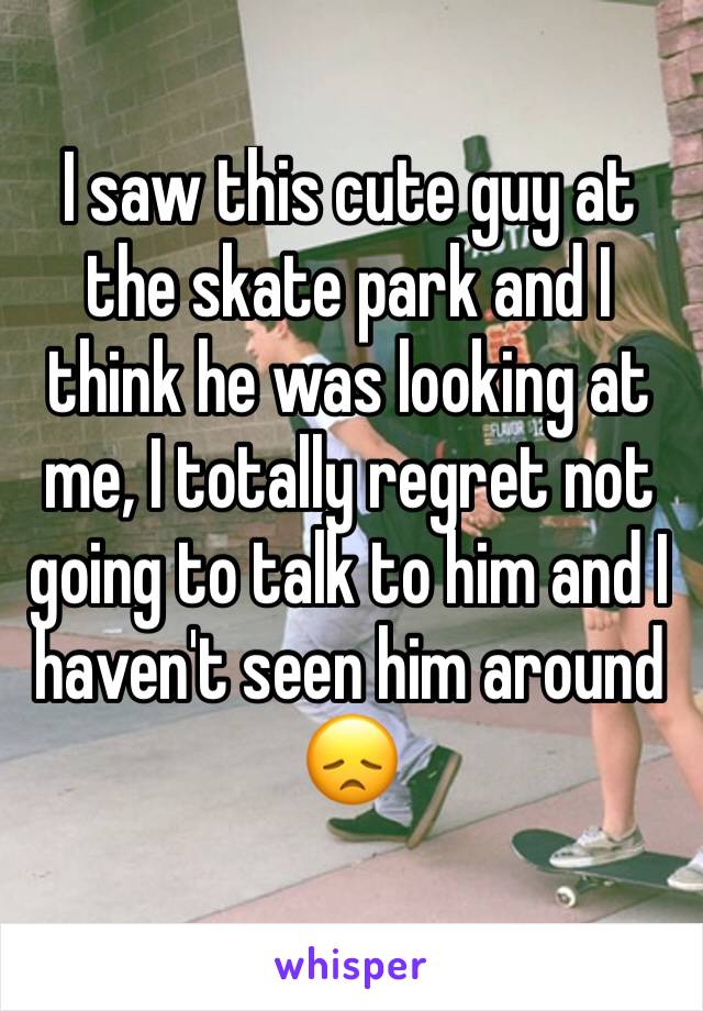 I saw this cute guy at the skate park and I think he was looking at me, I totally regret not going to talk to him and I haven't seen him around 😞