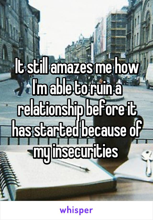 It still amazes me how I'm able to ruin a relationship before it has started because of my insecurities 