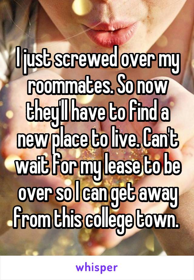 I just screwed over my roommates. So now they'll have to find a new place to live. Can't wait for my lease to be over so I can get away from this college town. 