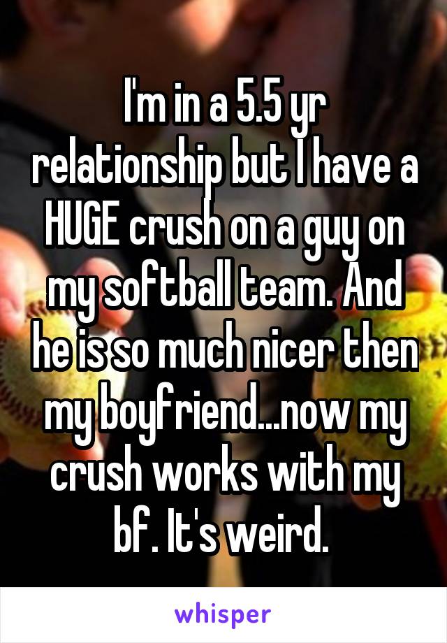 I'm in a 5.5 yr relationship but I have a HUGE crush on a guy on my softball team. And he is so much nicer then my boyfriend...now my crush works with my bf. It's weird. 