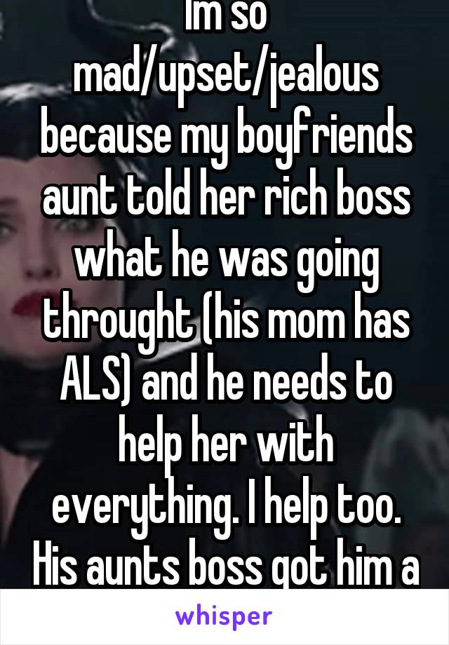 Im so mad/upset/jealous because my boyfriends aunt told her rich boss what he was going throught (his mom has ALS) and he needs to help her with everything. I help too. His aunts boss got him a laptop