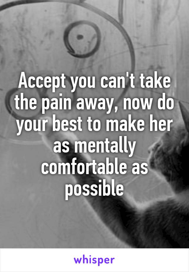 Accept you can't take the pain away, now do your best to make her as mentally comfortable as possible