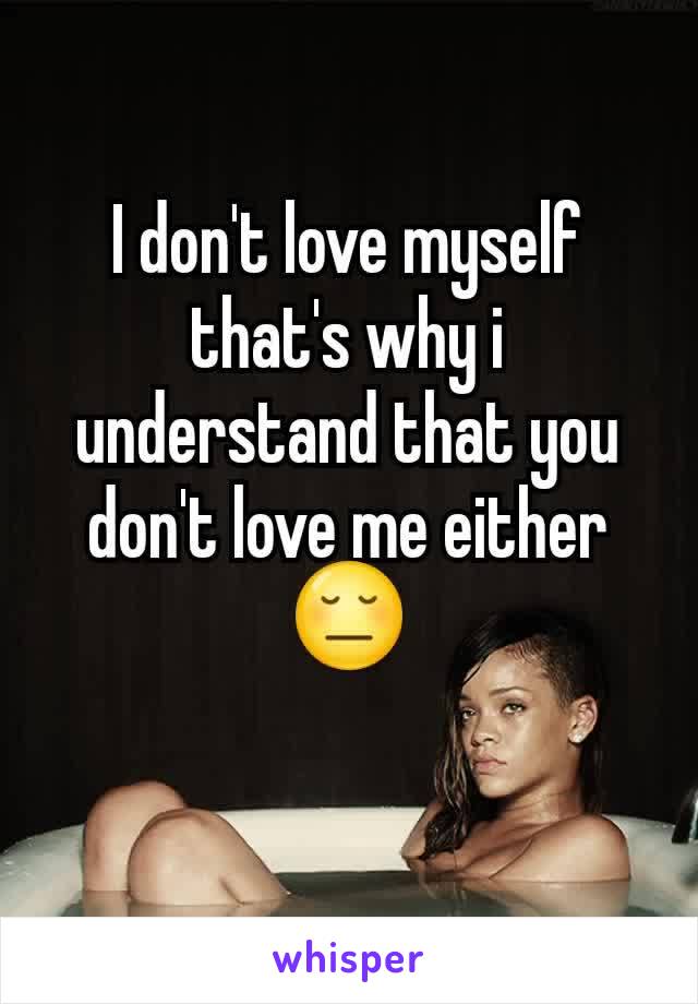 I don't love myself that's why i understand that you don't love me either 😔