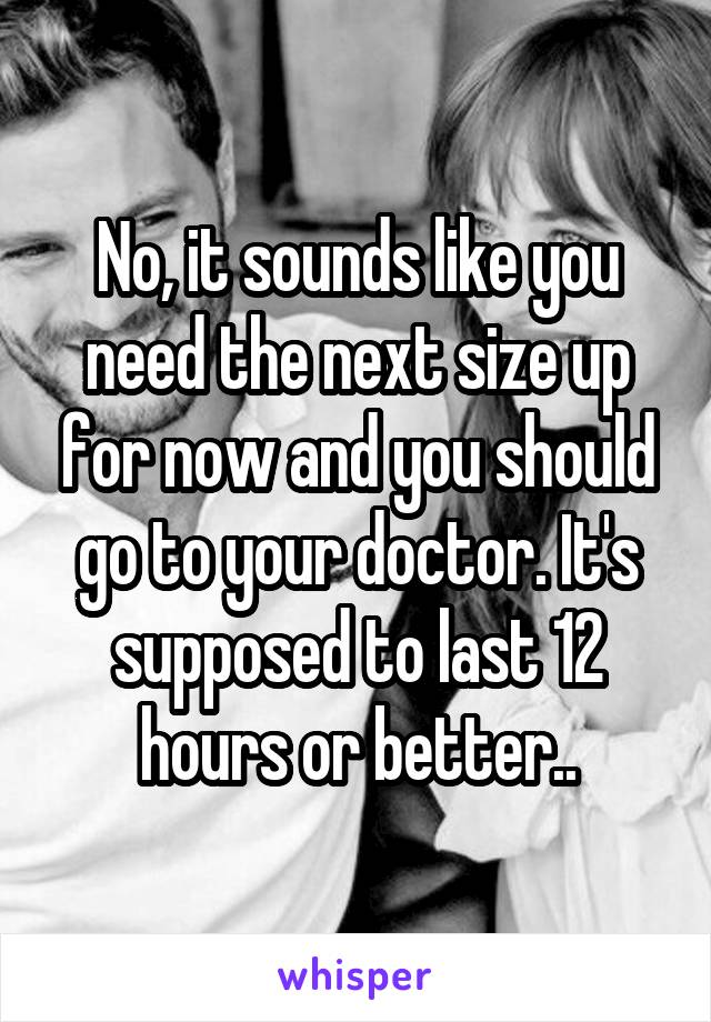 No, it sounds like you need the next size up for now and you should go to your doctor. It's supposed to last 12 hours or better..