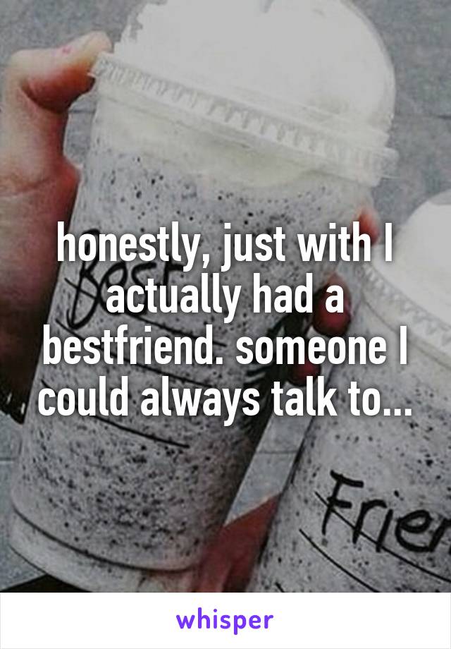 honestly, just with I actually had a bestfriend. someone I could always talk to...