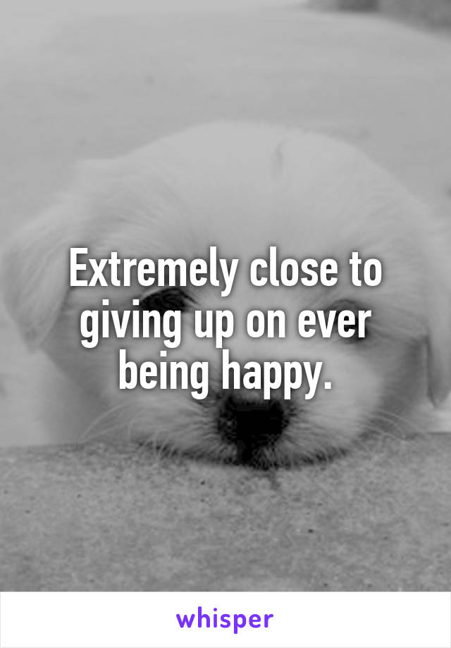 Extremely close to giving up on ever being happy.