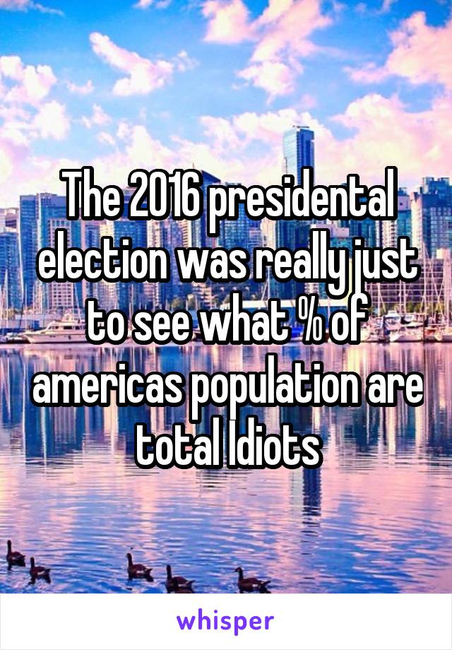 The 2016 presidental election was really just to see what % of americas population are total Idiots