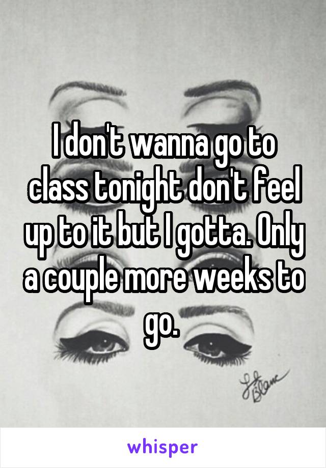 I don't wanna go to class tonight don't feel up to it but I gotta. Only a couple more weeks to go. 