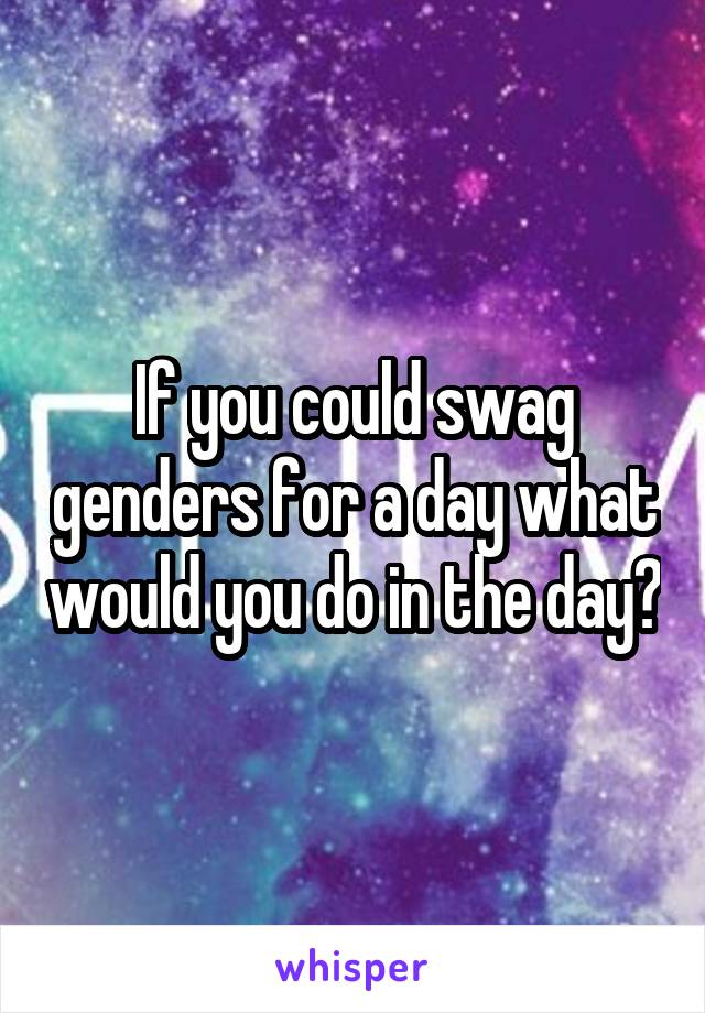 If you could swag genders for a day what would you do in the day?