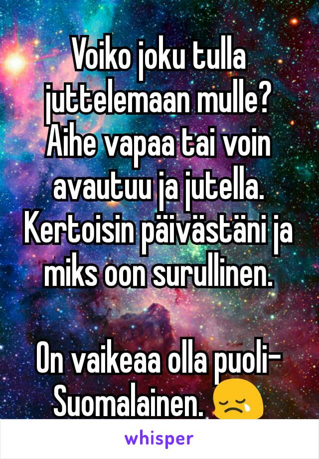 Voiko joku tulla juttelemaan mulle?
Aihe vapaa tai voin avautuu ja jutella.
Kertoisin päivästäni ja miks oon surullinen.

On vaikeaa olla puoli-Suomalainen. 😢