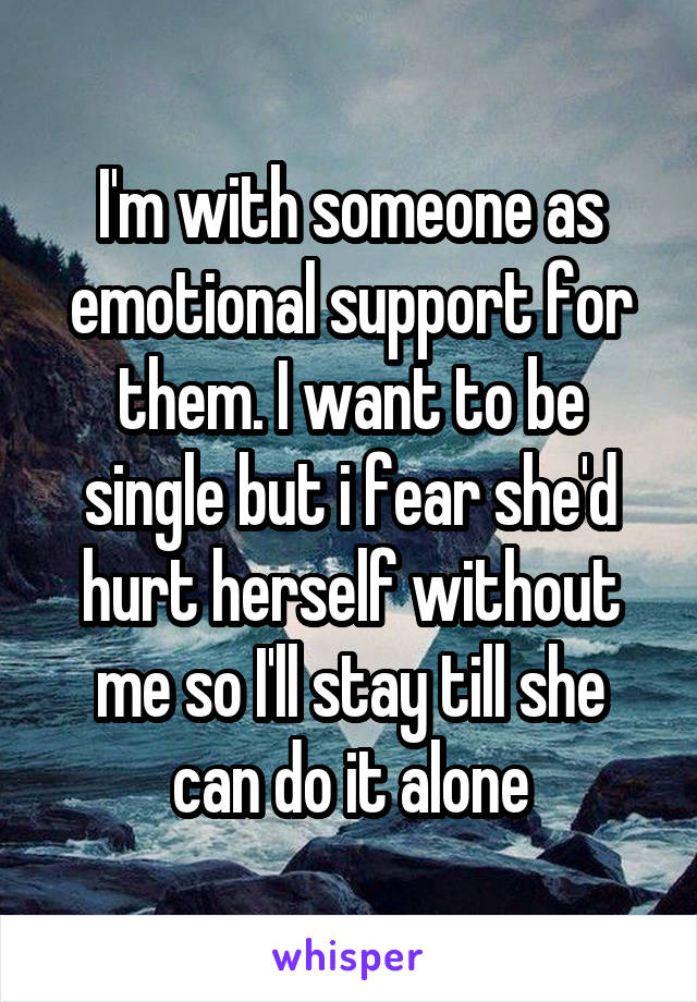 I'm with someone as emotional support for them. I want to be single but i fear she'd hurt herself without me so I'll stay till she can do it alone