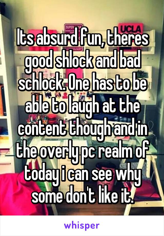 Its absurd fun, theres good shlock and bad schlock. One has to be able to laugh at the content though and in the overly pc realm of today i can see why some don't like it.