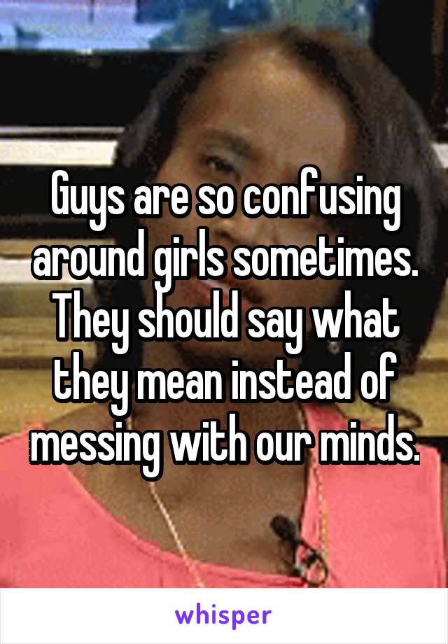 Guys are so confusing around girls sometimes. They should say what they mean instead of messing with our minds.