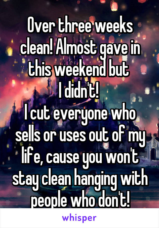 Over three weeks clean! Almost gave in this weekend but 
I didn't! 
I cut everyone who sells or uses out of my life, cause you won't stay clean hanging with people who don't!