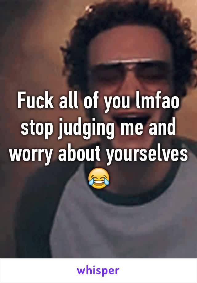 Fuck all of you lmfao stop judging me and worry about yourselves 😂