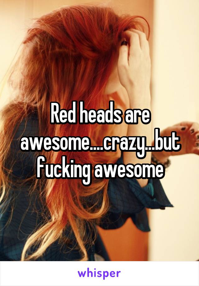 Red heads are awesome....crazy...but fucking awesome