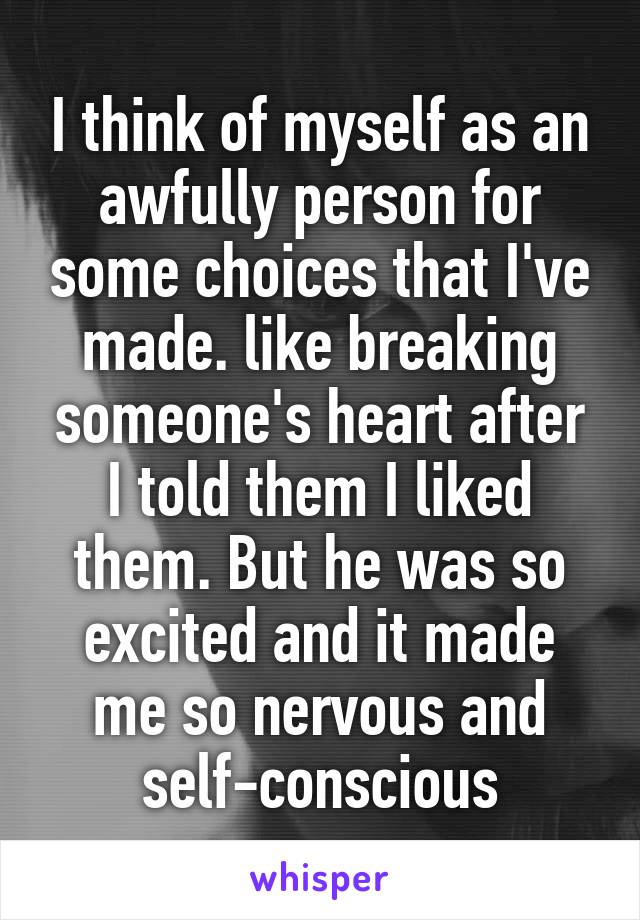 I think of myself as an awfully person for some choices that I've made. like breaking someone's heart after I told them I liked them. But he was so excited and it made me so nervous and self-conscious