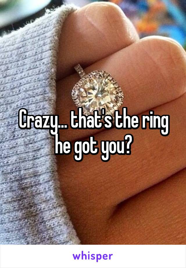 Crazy... that's the ring he got you?