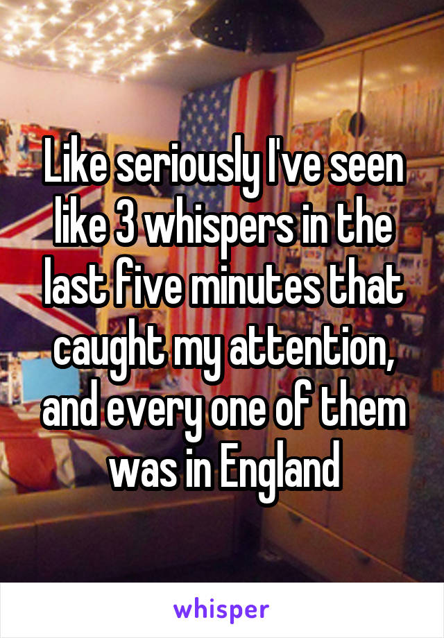 Like seriously I've seen like 3 whispers in the last five minutes that caught my attention, and every one of them was in England