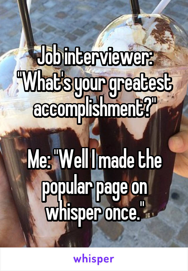 Job interviewer: "What's your greatest accomplishment?"

Me: "Well I made the popular page on whisper once."