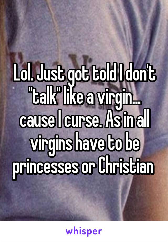 Lol. Just got told I don't "talk" like a virgin... cause I curse. As in all virgins have to be princesses or Christian 