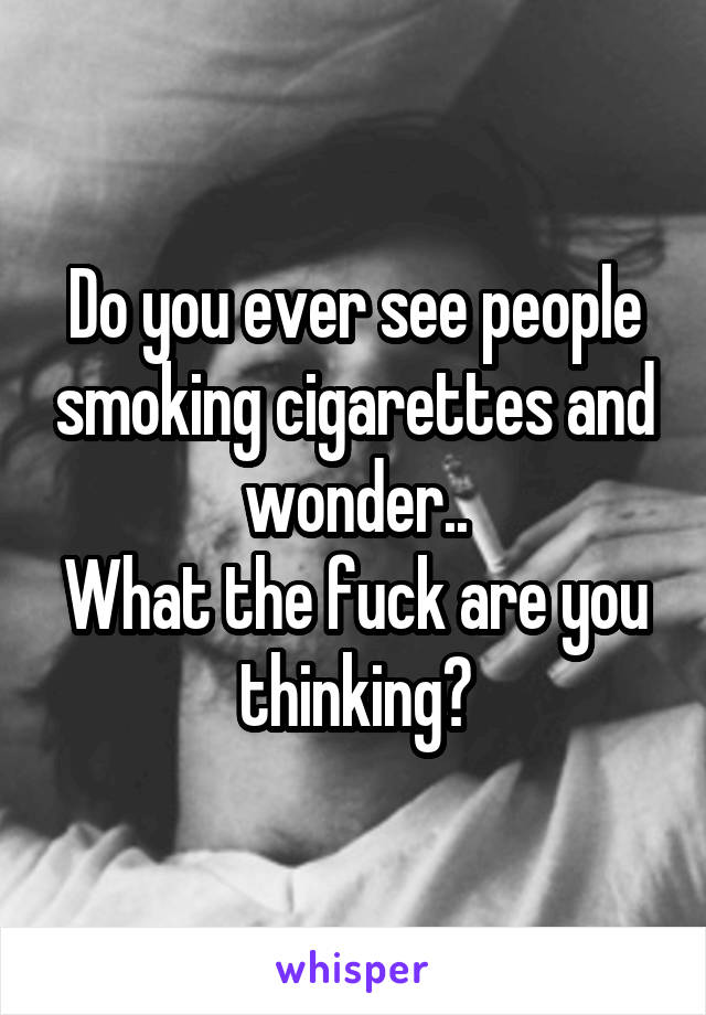 Do you ever see people smoking cigarettes and wonder..
What the fuck are you thinking?