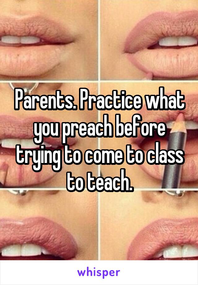 Parents. Practice what you preach before trying to come to class to teach.