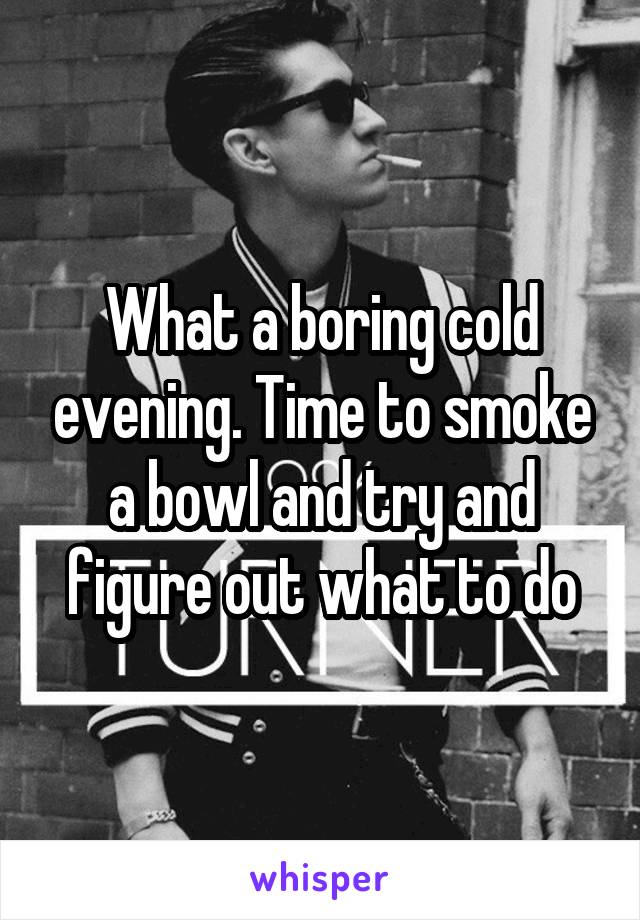 What a boring cold evening. Time to smoke a bowl and try and figure out what to do