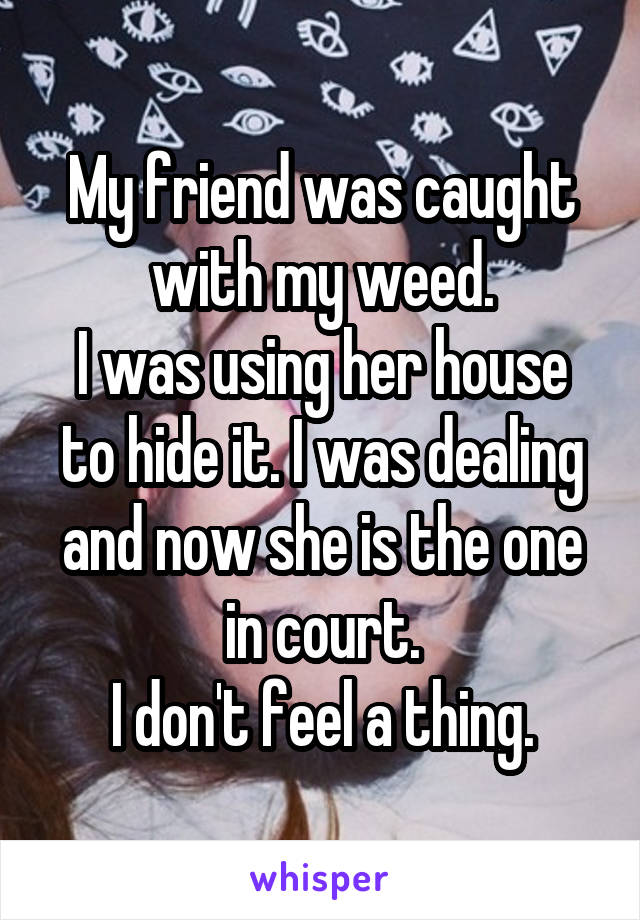 My friend was caught with my weed.
I was using her house to hide it. I was dealing and now she is the one in court.
I don't feel a thing.