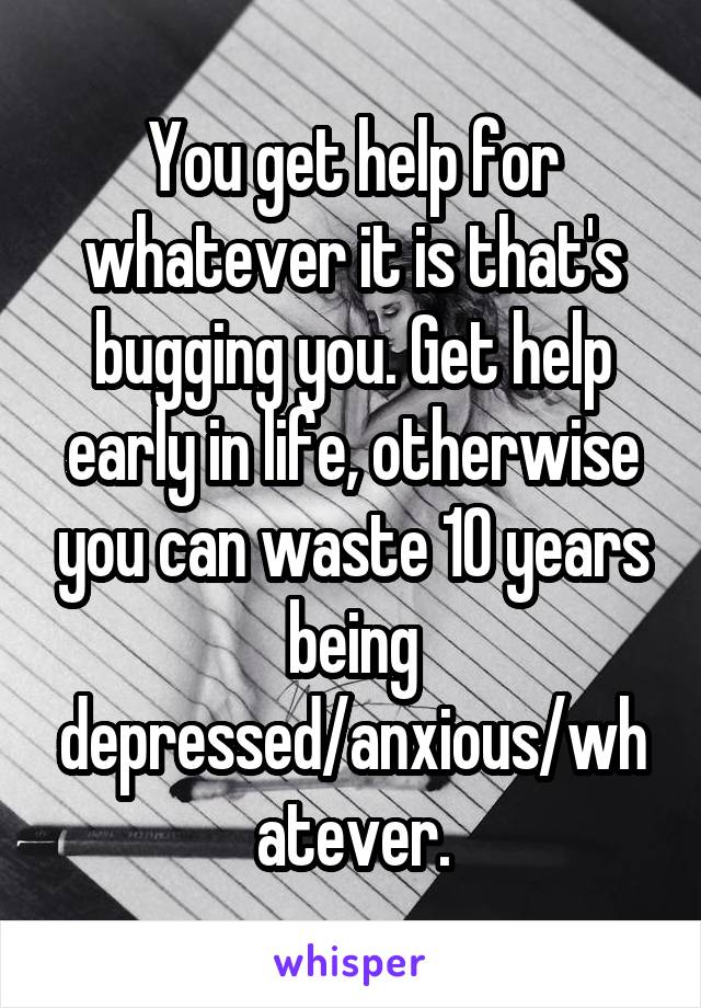 You get help for whatever it is that's bugging you. Get help early in life, otherwise you can waste 10 years being depressed/anxious/whatever.