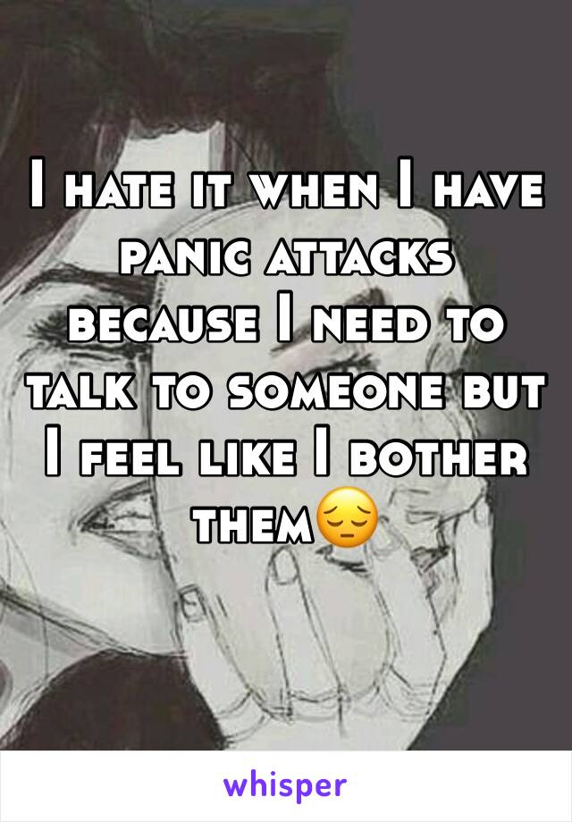 I hate it when I have panic attacks because I need to talk to someone but I feel like I bother them😔