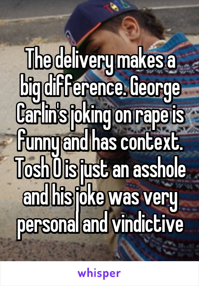 The delivery makes a big difference. George Carlin's joking on rape is funny and has context. Tosh O is just an asshole and his joke was very personal and vindictive