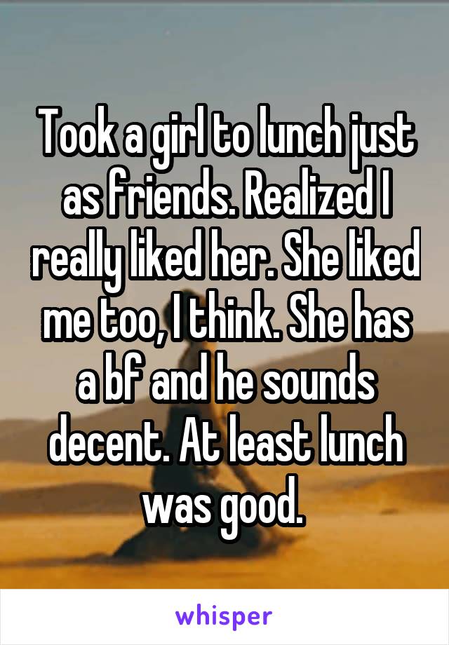 Took a girl to lunch just as friends. Realized I really liked her. She liked me too, I think. She has a bf and he sounds decent. At least lunch was good. 